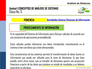 Análisis de Sistemas

Unidad I CONCEPTOS DE ANÁLISIS DE SISTEMAS
Clase No. 3

               PONENCIA                 Actividades básicas Sistemas de Información

              PROCESAMIENTO DE INFORMACIÓN

Es la capacidad del Sistema de Información para efectuar cálculos de acuerdo con
una secuencia de operaciones preestablecida.

Estos cálculos pueden efectuarse con datos introducidos recientemente en el
sistema o bien con datos que están almacenados.

Esta característica de los sistemas permite la transformación de datos fuente en
información que puede ser utilizada para la toma de decisiones, lo que hace
posible, entre otras cosas, que un tomador de decisiones genere una proyección
financiera a partir de los datos que contiene un estado de resultados o un balance
general de un año base.
 