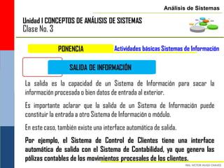 Análisis de Sistemas

Unidad I CONCEPTOS DE ANÁLISIS DE SISTEMAS
Clase No. 3

              PONENCIA               Actividades básicas Sistemas de Información

                  SALIDA DE INFORMACIÓN

La salida es la capacidad de un Sistema de Información para sacar la
información procesada o bien datos de entrada al exterior.
Es importante aclarar que la salida de un Sistema de Información puede
constituir la entrada a otro Sistema de Información o módulo.
En este caso, también existe una interface automática de salida.
Por ejemplo, el Sistema de Control de Clientes tiene una interface
automática de salida con el Sistema de Contabilidad, ya que genera las
pólizas contables de los movimientos procesales de los clientes.
 