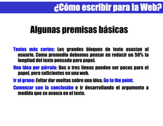 ¿Cómo escribir para la Web?

        Algunas premisas básicas
Textos más cortos: Los grandes bloques de texto asustan al
   usuario. Como promedio debemos pensar en reducir un 50% la
   longitud del texto pensado para papel.
Una idea por párrafo: Dos o tres líneas pueden ser pocas para el
   papel, pero suficientes en una web.
Ir al grano: Evitar dar vueltas sobre una idea. Go to the point.
Comenzar con la conclusión e ir desarrollando el argumento a
   medida que se avanza en el texto.
 