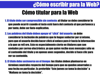 ¿Cómo escribir para la Web?
               Cómo titular para la Web
1. El título debe ser comprensible sin contexto: al titular se debe considerar lo
    que puede ocurrir cuando el texto esté fuera del contexto al que pertenece y
    por tanto, debe ser Auto-explicativo.
2. Las palabras del título deben apoyar el “click” del usuario: se debe
    considerar la inclusión de palabras que lo hagan seductor por sí mismo,
    para que el usuario decida hacer click al enlace para ir hacia la información
    a la que se refi ere. Esto es especialmente cierto en titulares que son
    enviados por correo electrónico, ya que quien recibe esos mensajes sólo ve
    el contenido del título y en apenas unos segundos, decide si hace clic para
    ver su contenido.
3. El título debe sostenerse en el tiempo: los títulos deben plantearse en
    términos neutrales respecto del tiempo para que no queden amarrados a
    una fecha en particular. Es preferible “Este jueves se toma la decisión” a
    “Mañana se toma la decisión”.
 