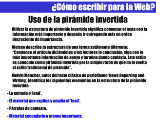 ¿Cómo escribir para la Web?
             Uso de la pirámide invertida
  Utilizar la estructura de pirámide invertida significa comenzar el texto con la
  información más importante y después ir entregando más en orden
  decreciente de importancia.
  Nielsen describe la estructura de una forma sutilmente diferente:
  “Comience el artículo diciéndoles a los lectores la conclusión, siga con la
  más importante información de apoyo y termine dando contexto. Este estilo
  es conocido como pirámide invertida por la simple razón de que da la vuelta
  al estilo tradicional de pirámide”.
  Melvin Mencher, autor del texto clásico de periodismo ‘News Reporting and
  Writing’, identifica los siguientes elementos en la estructura de la pirámide
  invertida:
- La entrada o ‘lead’.
- El material que explica y amplía el ‘lead’.
- Párrafos de contexto.
- Material secundario o menos importante.
 