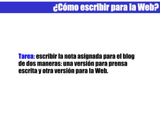 ¿Cómo escribir para la Web?




Tarea: escribir la nota asignada para el blog
de dos maneras: una versión para prensa
escrita y otra versión para la Web.
 