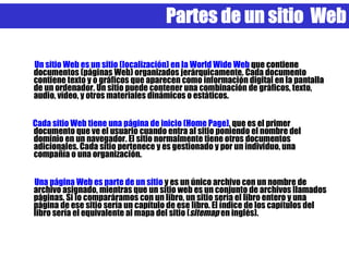Partes de un sitio Web

Un sitio Web es un sitio (localización) en la World Wide Web que contiene
documentos (páginas Web) organizados jerárquicamente. Cada documento
contiene texto y o gráficos que aparecen como información digital en la pantalla
de un ordenador. Un sitio puede contener una combinación de gráficos, texto,
audio, vídeo, y otros materiales dinámicos o estáticos.


Cada sitio Web tiene una página de inicio (Home Page), que es el primer
documento que ve el usuario cuando entra al sitio poniendo el nombre del
dominio en un navegador. El sitio normalmente tiene otros documentos
adicionales. Cada sitio pertenece y es gestionado y por un individuo, una
compañía o una organización.


Una página Web es parte de un sitio y es un único archivo con un nombre de
archivo asignado, mientras que un sitio web es un conjunto de archivos llamados
páginas. Si lo comparáramos con un libro, un sitio sería el libro entero y una
página de ese sitio sería un capítulo de ese libro. El índice de los capítulos del
libro sería el equivalente al mapa del sitio (sitemap en inglés).
 