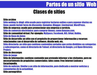 Partes de un sitio Web
                              Clases de sitios
Sitio archivo
Sitio weblog (o blog): sitio usado para registrar lecturas online o para exponer diarios en
línea; puede incluir foros de discusión. Ejemplos: Blogger, LiveJournal, WordPress.
Sitio de empresa: usado para promocionar una empresa o servicio.
Sitio de comercio electrónico: para comprar bienes, como Amazon.com.
Sitio de comunidad virtual. Por ejemplo: MySpace, Facebook, Hi5, Orkut, Habbo.
Sitio de Base de datos
Sitio de desarrollo: un sitio con el propósito de proporcionar información y recursos
relacionados con el desarrollo de software, diseño web, etc.
Sitio directorio: un sitio que contiene contenidos variados que están divididos en categorías
y subcategorías, como el directorio de Yahoo!, el directorio de Google, y el Open Directory
Project.
Sitio de descargas
Sitio de juego
Sitio de información: contiene contenido que pretende informar a los visitantes, pero no
necesariamente de propósitos comerciales; tales como: Free Internet Lexicon y
Encyclopedia.
Sitio de noticias: Similar a un sitio de información, pero dedicada a mostrar noticias y
comentarios de la actualidad.
Sitio pornográfico
 