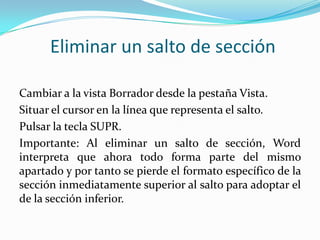 Eliminar un salto de sección

Cambiar a la vista Borrador desde la pestaña Vista.
Situar el cursor en la línea que representa el salto.
Pulsar la tecla SUPR.
Importante: Al eliminar un salto de sección, Word
interpreta que ahora todo forma parte del mismo
apartado y por tanto se pierde el formato específico de la
sección inmediatamente superior al salto para adoptar el
de la sección inferior.
 
