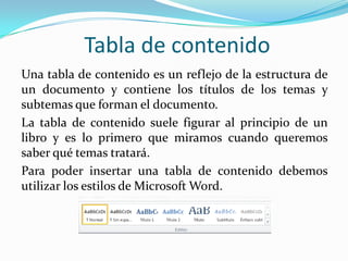 Tabla de contenido
Una tabla de contenido es un reflejo de la estructura de
un documento y contiene los títulos de los temas y
subtemas que forman el documento.
La tabla de contenido suele figurar al principio de un
libro y es lo primero que miramos cuando queremos
saber qué temas tratará.
Para poder insertar una tabla de contenido debemos
utilizar los estilos de Microsoft Word.
 