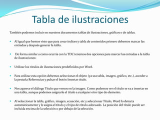 Tabla de ilustraciones
También podemos incluir en nuestros documentos tablas de ilustraciones, gráficos o de tablas.

   Al igual que hemos visto que para crear índices y tabla de contenidos primero debemos marcar las
    entradas y después generar la tabla.

   De forma similar a como ocurría con la TDC tenemos dos opciones para marcar las entradas a la tabla
    de ilustraciones:

   Utilizar los rótulos de ilustraciones predefinidos por Word.

   Para utilizar esta opción debemos seleccionar el objeto (ya sea tabla, imagen, gráfico, etc.), acceder a
    la pestaña Referencias y pulsar el botón Insertar título.

   Nos aparece el diálogo Título que vemos en la imagen. Como podemos ver el título se va a insertar en
    una tabla, aunque podemos asignarle el título a cualquier otro tipo de elemento.

   Al seleccionar la tabla, gráfico, imagen, ecuación, etc y seleccionar Título, Word lo detecta
    automáticamente y le asigna el título y el tipo de rótulo adecuado. La posición del título puede ser
    incluida encima de la selección o por debajo de la selección.
 
