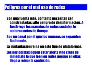 Peligros por el mal uso de redes

 Son una fuenta más, por tanto necesitan ser
   constrastadas: alto peligro de desinformación. A
   Joe Arroyo los usuarios de redes sociales lo
   mataron antes de tiempo.
 Son un canal por el que los rumores se expanden
   fácilmente.
 La suplantación reina en este tipo de plataformas.
 Los periodistas deben estar alerta y no creer de
   inmediato lo que leen en redes porque en ellas
   llega a reinar la confusión.
 