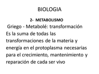 2- METABOLISMO
Griego - Metabolé: transformación
Es la suma de todas las
transformaciones de la materia y
energía en el protoplasma necesarias
para el crecimiento, mantenimiento y
reparación de cada ser vivo
BIOLOGIA
 