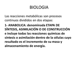 Las reacciones metabólicas son procesos
continuos divididos en dos etapas:
1- ANABOLICA: denominada ETAPA DE
SÍNTESIS, ASIMILACIÓN O DE CONSTRUCCIÓN
e incluye todas las reacciones químicas de
síntesis o asimilación dentro de la células cuyo
resultado es el incremento de su masa y
almacenamiento de energía.
BIOLOGIA
 