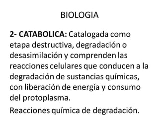 BIOLOGIA
2- CATABOLICA: Catalogada como
etapa destructiva, degradación o
desasimilación y comprenden las
reacciones celulares que conducen a la
degradación de sustancias químicas,
con liberación de energía y consumo
del protoplasma.
Reacciones química de degradación.
 