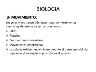 BIOLOGIA
3- MOVIMIENTO:
Los seres vivos tienen diferentes tipos de movimientos
mediantes determinada estructuras como:
➢ Cilios
➢ Flagelos
➢ Contracciones musculares
➢ Movimientos ameboideos
➢ Las planta exhiben movimiento durante el transcurso del día
siguiendo al sol según su posición en el espacio.
 