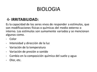 BIOLOGIA
4- IRRITABILIDAD:
Es la capacidad de los seres vivos de responder a estímulos, que
son modificaciones físicas o químicas del medio externo o
interno. Los estímulos son sumamente variados y se mencionan
algunas como.
- Color
- Intensidad y dirección de la luz
- Variación de la temperatura
- Variación de presión o sonido
- Cambio en la composición química del suelo y agua
- Olor, etc.
 