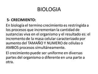 BIOLOGIA
5- CRECIMIENTO:
En biología el termino crecimiento es restringida a
los procesos que incrementan la cantidad de
sustancias viva en el organismo y el resultado es: el
incrementode la masa celular caracterizado por
aumento del TAMAÑO Y NUMERO de células o
AMBOS procesos simultáneamente.
El crecimientopuede ser uniforme en diversas
partes del organismo o diferente en una parte a
otra.
 