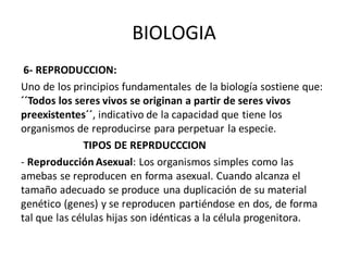 BIOLOGIA
6- REPRODUCCION:
Uno de los principios fundamentales de la biología sostiene que:
´´Todos los seres vivos se originan a partir de seres vivos
preexistentes´´, indicativo de la capacidad que tiene los
organismos de reproducirse para perpetuar la especie.
TIPOS DE REPRDUCCCION
- Reproducción Asexual: Los organismos simples como las
amebas se reproducen en forma asexual. Cuando alcanza el
tamaño adecuado se produce una duplicación de su material
genético (genes) y se reproducen partiéndose en dos, de forma
tal que las células hijas son idénticas a la célula progenitora.
 