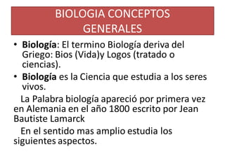 BIOLOGIA CONCEPTOS
GENERALES
• Biología: El termino Biología deriva del
Griego: Bios (Vida)y Logos (tratado o
ciencias).
• Biología es la Ciencia que estudia a los seres
vivos.
La Palabra biología apareció por primera vez
en Alemania en el año 1800 escrito por Jean
Bautiste Lamarck
En el sentido mas amplio estudia los
siguientes aspectos.
 