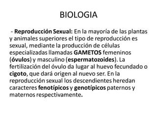BIOLOGIA
- Reproducción Sexual: En la mayoría de las plantas
y animales superiores el tipo de reproducción es
sexual, mediante la producción de células
especializadas llamadas GAMETOS femeninos
(óvulos)y masculino (espermatozoides). La
fertilización del óvulo da lugar al huevo fecundado o
cigoto, que dará origen al nuevo ser. En la
reproducción sexual los descendientes heredan
caracteres fenotípicosy genotípicos paternos y
maternos respectivamente.
 