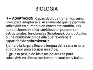 BIOLOGIA
7 – ADAPTACION: Capacidad que tienen los seres
vivos para adaptarse a su ambiente que le permite
sobrevivir en el medio en constante cambio. Las
adaptaciones implica cambios que pueden ser
estructurales, funcionales (fisiología), conductuales
o una combinación de ella que favorece la
capacidad de sobrevivencia.
Ejemplo la larga y flexible lengua de la rana es una
adaptación para atrapar insectos,
El grueso pelaje de los osos polares es para
sobrevivir en climas con temperaturas muy bajas.
 
