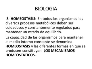 BIOLOGIA
8- HOMEOSTASIS: En todos los organismos los
diversos procesos metabólicos deben ser
cuidadosos y constantemente regulados para
mantener un estado de equilibrio.
La capacidad de los organismos para mantener
el medio interno constante se denomina
HOMEOSTASIS y las diferentes formas en que se
producen constituyen LOS MECANISMOS
HOMEOSTATICOS.
 