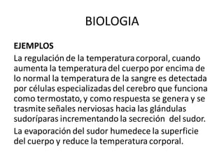 BIOLOGIA
EJEMPLOS
La regulación de la temperaturacorporal, cuando
aumenta la temperaturadel cuerpo por encima de
lo normal la temperatura de la sangre es detectada
por células especializadas del cerebro que funciona
como termostato, y como respuesta se genera y se
trasmite señales nerviosas hacia las glándulas
sudoríparas incrementando la secreción del sudor.
La evaporación del sudor humedece la superficie
del cuerpo y reduce la temperatura corporal.
 