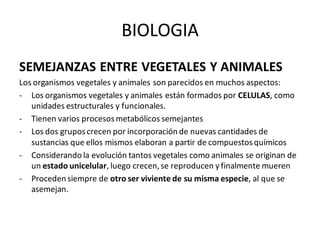 BIOLOGIA
SEMEJANZAS ENTRE VEGETALES Y ANIMALES
Los organismos vegetales y animales son parecidos en muchos aspectos:
- Los organismos vegetales y animales están formados por CELULAS, como
unidades estructurales y funcionales.
- Tienen varios procesosmetabólicos semejantes
- Los dos gruposcrecen por incorporación de nuevas cantidades de
sustancias que ellos mismos elaboran a partir de compuestosquímicos
- Considerando la evolución tantos vegetales como animales se originan de
un estado unicelular, luego crecen,se reproducen y finalmente mueren
- Proceden siempre de otro ser viviente de su misma especie, al que se
asemejan.
 
