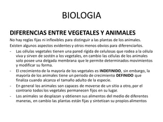 BIOLOGIA
DIFERENCIAS ENTRE VEGETALES Y ANIMALES
No hay reglas fijas ni inflexibles para distinguir a las plantas de los animales.
Existen algunos aspectos evidentes y otros menos obvios para diferenciarlos.
- Las células vegetales tienen una pared rígida de celulosas que rodea a la célula
viva y sirven de sostén a los vegetales, en cambio las células de los animales
solo posee una delgada membrana que le permite determinados movimientos
y modificar su forma.
- El crecimiento de la mayoría de los vegetales es INDEFINIDO, sin embargo, la
mayoría de los animales tiene un periodo de crecimiento DEFINIDO que
finaliza cuando alcanza el tamaño adulto de la especie.
- En general los animales son capaces de moverse de un sitio a otro, por el
contrario todos los vegetales permanecen fijos en su lugar.
- Los animales se desplazan y obtienen sus alimentos del medio de diferentes
maneras, en cambio las plantas están fijas y sintetizan su propios alimentos
 
