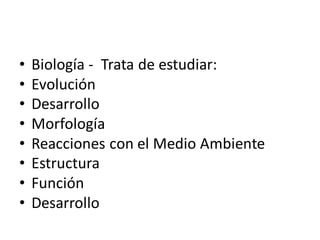 • Biología - Trata de estudiar:
• Evolución
• Desarrollo
• Morfología
• Reacciones con el Medio Ambiente
• Estructura
• Función
• Desarrollo
 