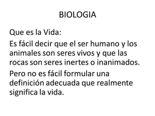 Que es la Vida:
Es fácil decir que el ser humano y los
animales son seres vivos y que las
rocas son seres inertes o inanimados.
Pero no es fácil formular una
definición adecuada que realmente
significa la vida.
BIOLOGIA
 