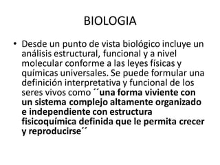 • Desde un punto de vista biológico incluye un
análisis estructural, funcional y a nivel
molecular conforme a las leyes físicas y
químicas universales. Se puede formular una
definición interpretativa y funcional de los
seres vivos como ´´una forma viviente con
un sistema complejo altamente organizado
e independiente con estructura
fisicoquímica definida que le permita crecer
y reproducirse´´
BIOLOGIA
 