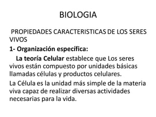 PROPIEDADES CARACTERISTICASDE LOS SERES
VIVOS
1- Organización específica:
La teoría Celular establece que Los seres
vivos están compuesto por unidades básicas
llamadas células y productos celulares.
La Célula es la unidad más simple de la materia
viva capaz de realizar diversas actividades
necesarias para la vida.
BIOLOGIA
 