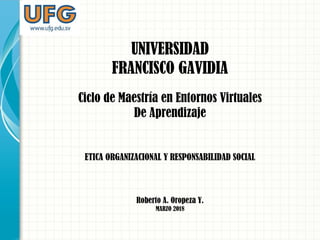 UNIVERSIDAD
FRANCISCO GAVIDIA
Ciclo de Maestría en Entornos Virtuales
De Aprendizaje
ETICA ORGANIZACIONAL Y RESPONSABILIDAD SOCIAL
Roberto A. Oropeza Y.
MARZO 2018
 