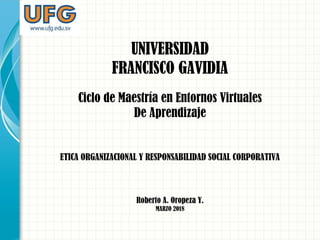 UNIVERSIDAD
FRANCISCO GAVIDIA
Ciclo de Maestría en Entornos Virtuales
De Aprendizaje
ETICA ORGANIZACIONAL Y RESPONSABILIDAD SOCIAL CORPORATIVA
Roberto A. Oropeza Y.
MARZO 2018
 