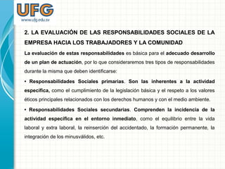 2. LA EVALUACIÓN DE LAS RESPONSABILIDADES SOCIALES DE LA
EMPRESA HACIA LOS TRABAJADORES Y LA COMUNIDAD
La evaluación de estas responsabilidades es básica para el adecuado desarrollo
de un plan de actuación, por lo que consideraremos tres tipos de responsabilidades
durante la misma que deben identificarse:
• Responsabilidades Sociales primarias. Son las inherentes a la actividad
específica, como el cumplimiento de la legislación básica y el respeto a los valores
éticos principales relacionados con los derechos humanos y con el medio ambiente.
• Responsabilidades Sociales secundarias. Comprenden la incidencia de la
actividad específica en el entorno inmediato, como el equilibrio entre la vida
laboral y extra laboral, la reinserción del accidentado, la formación permanente, la
integración de los minusválidos, etc.
 