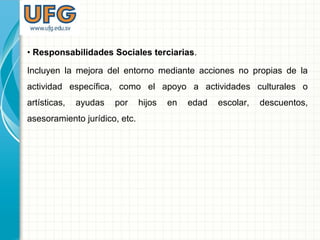 • Responsabilidades Sociales terciarias.
Incluyen la mejora del entorno mediante acciones no propias de la
actividad específica, como el apoyo a actividades culturales o
artísticas, ayudas por hijos en edad escolar, descuentos,
asesoramiento jurídico, etc.
 