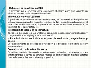• Definición de la política en RSE
La dirección de la empresa debe establecer el código ético que fomente un
clima de respeto hacia los valores sociales.
Elaboración de los programas
A partir de la evaluación de las necesidades, se elaborará el Programa de
trabajo, considerando los aspectos técnicos de las necesidades detectadas, el
diseño del sistema de datos, la preparación de los sistemas de información, la
viabilidad de los proyectos, etc.
Integración de la RSE en la estructura
Todos los directivos de las unidades operativas deben estar sensibilizados y
comprometidos en el programa y su actuación.
• Establecimiento de indicadores para la evaluación, seguimiento y
control
El establecimiento de criterios de evaluación e indicadores de medida claros y
transparentes
Comunicación de la actuación social
Es indispensable la difusión de las actuaciones realizadas con criterios veraces
y transparentes a través de diversos medios de comunicación interna y externa
para satisfacer a los stakeholders y al público,
 