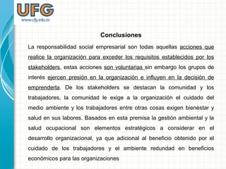 Conclusiones
La responsabilidad social empresarial son todas aquellas acciones que
realice la organización para exceder los requisitos establecidos por los
stakeholders, estas acciones son voluntarias sin embargo los grupos de
interés ejercen presión en la organización e influyen en la decisión de
emprenderla. De los stakeholders se destacan la comunidad y los
trabajadores, la comunidad le exige a la organización el cuidado del
medio ambiente y los trabajadores entre otras cosas exigen bienestar y
salud en sus labores. Basados en esta premisa la gestión ambiental y la
salud ocupacional son elementos estratégicos a considerar en el
desarrollo organizacional, ya que adicional al beneficio obtenido por el
cuidado de los trabajadores y el ambiente redundad en beneficios
económicos para las organizaciones
 