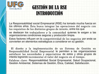 La Responsabilidad social Empresarial (RSE) ha tomado mucha fuerza en
los últimos años. Ésta busca integrar las operaciones del negocio con
los requisitos de los distintos grupos de interés, entre los que
se destacan los trabajadores y la comunidad quienes le exigen a las
organizaciones condiciones seguras y producción limpia.
Estos factores influyen en la competitividad de los negocios por ende se
convierten en elementos estratégicos a considerar en su gestión.
El diseño y la implementación de un Sistema de Gestión en
Responsabilidad Social Empresarial le permiten a las organizaciones
satisfacer las necesidades y expectativas de estos y otros grupos de
interés logrando incrementar el valor del negocio en el tiempo.
Palabras clave: Responsabilidad Social Empresarial, Salud Ocupacional,
Gestión Ambiental, Sistemas de Gestión, Ética, Calidad, Satisfacción.
GESTIÓN DE LA RSE
INTRODUCCIÓN
 