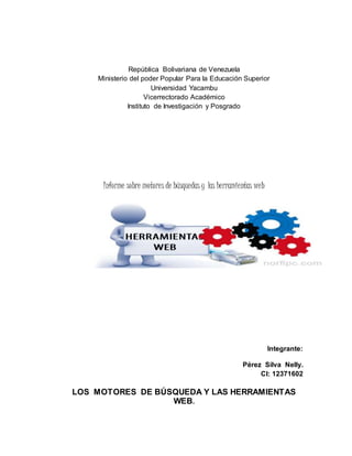 República Bolivariana de Venezuela
Ministerio del poder Popular Para la Educación Superior
Universidad Yacambu
Vicerrectorado Académico
Instituto de Investigación y Posgrado
Informe sobre motores de búsquedas y las herramientas web
Integrante:
Pérez Silva Nelly.
CI: 12371602
LOS MOTORES DE BÚSQUEDA Y LAS HERRAMIENTAS
WEB.
 