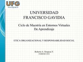 UNIVERSIDAD
FRANCISCO GAVIDIA
Ciclo de Maestría en Entornos Virtuales
De Aprendizaje
ETICA ORGANIZACIONAL Y RESPONSABILIDAD SOCIAL
Roberto A. Oropeza Y.
FEBRERO 2018
 