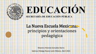 La Nueva Escuela Mexicana:
principios y orientaciones
pedagógica
Maestra Yolanda González Ibarra
Sabinas Hidalgo Nuevo León México, Abril 2021
EDUCACIÓN
SECRETARÍA DE EDUCACIÓN PÚBLICA
 