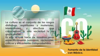 Fomento de la identidad
con México.
La cultura es el conjunto de los rasgos
distintivos, espirituales y materiales,
intelectuales y afectivos que
caracterizan a una sociedad o un
grupo social.
Es ella la que hace de nosotros seres
específicamente humanos, racionales,
críticos y éticamente comprometidos
 