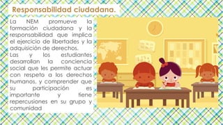 Responsabilidad ciudadana.
La NEM promueve la
formación ciudadana y la
responsabilidad que implica
el ejercicio de libertades y la
adquisición de derechos.
Las y los estudiantes
desarrollan la conciencia
social que les permite actuar
con respeto a los derechos
humanos, y comprender que
su participación es
importante y tiene
repercusiones en su grupo y
comunidad
 