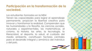 Participación en la transformación de la
sociedad.
Los estudiantes formados en la NEM
Tienen las capacidades para lograr el aprendizaje
permanente, propician la libertad creativa para
innovar y transformar la realidad. Comprenden que
las humanidades y la filosofía, las ciencias sociales,
naturales y experimentales, las matemáticas, el
civismo, la historia, las artes, la tecnología, la
literacidad, el deporte, la salud, el cuidado del
medio ambiente, constituyen factores centrales
para el desarrollo integral y armónico del individuo
y del país.
 