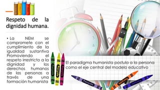 Respeto de la
dignidad humana.
• La NEM se
compromete con el
cumplimiento de la
igualdad sustantiva
Promoviendo el
respeto irrestricto a la
dignidad y los
derechos humanos
de las personas a
través de una
formación humanista
El paradigma humanista postula a la persona
como el eje central del modelo educativo
 