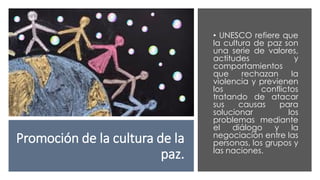 Promoción de la cultura de la
paz.
• UNESCO refiere que
la cultura de paz son
una serie de valores,
actitudes y
comportamientos
que rechazan la
violencia y previenen
los conflictos
tratando de atacar
sus causas para
solucionar los
problemas mediante
el diálogo y la
negociación entre las
personas, los grupos y
las naciones.
 