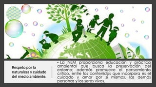 Respeto por la
naturaleza y cuidado
del medio ambiente.
• La NEM proporciona educación y práctica
ambiental que busca la preservación del
entorno; además promueve el pensamiento
crítico, entre los contenidos que incorpora es el
cuidado y amor por sí mismos, las demás
personas y los seres vivos.
 
