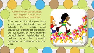 Objetivos del aprendizaje,
estrategias didácticas y
revisión de contenidos
Con base en los principios, fines
y criterios establecidos en el
artículo 3°, cada nivel
educativo definirá los propósitos
con los cuales los NNA lograrán
conocimientos habilidades y la
cultura que les permita
aprender a aprender de por
vida.
 