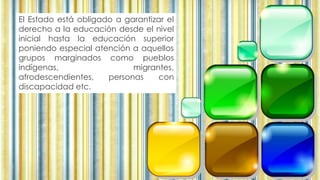 El Estado está obligado a garantizar el
derecho a la educación desde el nivel
inicial hasta la educación superior
poniendo especial atención a aquellos
grupos marginados como pueblos
indígenas, migrantes,
afrodescendientes, personas con
discapacidad etc.
 
