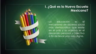 La educación es el
mecanismo de ascenso social
más democrático que existe
en el país y su objetivo es el
desarrollo personal y colectivo
a fin de llevar una vida digna.
I. ¿Qué es la Nueva Escuela
Mexicana?
 