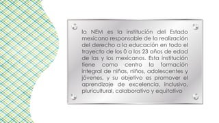 la NEM es la institución del Estado
mexicano responsable de la realización
del derecho a la educación en todo el
trayecto de los 0 a los 23 años de edad
de las y los mexicanos. Esta institución
tiene como centro la formación
integral de niñas, niños, adolescentes y
jóvenes, y su objetivo es promover el
aprendizaje de excelencia, inclusivo,
pluricultural, colaborativo y equitativo
 
